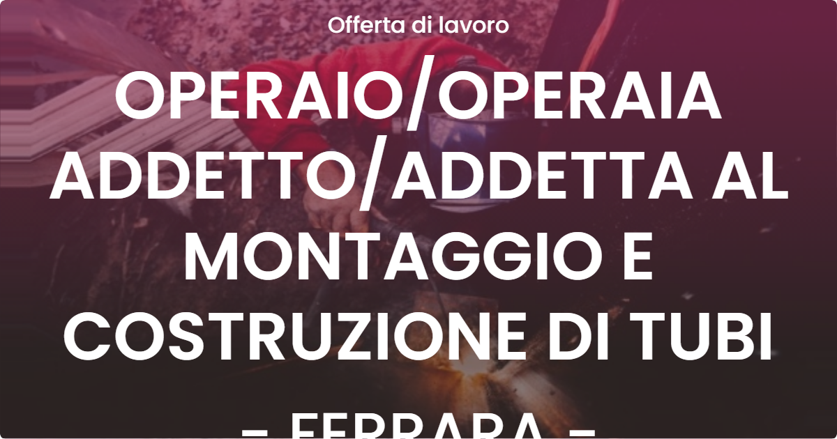 OFFERTA LAVORO - OPERAIOOPERAIA ADDETTOADDETTA AL MONTAGGIO E COSTRUZIONE DI TUBI - FERRARA